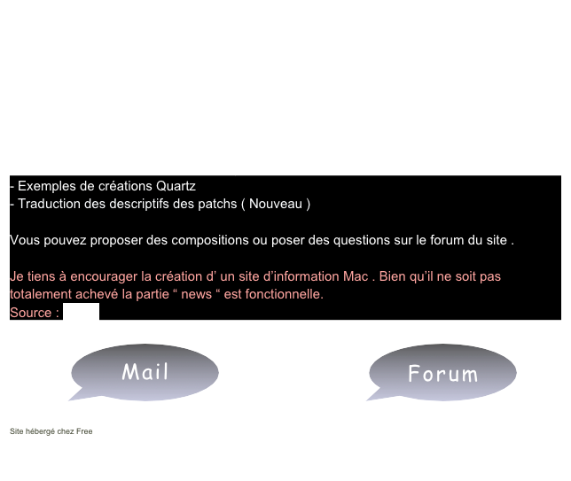 Bienvenue dans iQuartz
Ce site a pour but principal d’aider à la création de compositions Quartz! Il en propose aussi de toutes faites. 

Il y a plusieurs rubriques: 

- Débuter avec Quartz Composer 
- Explication théoriques 
- Macros Quartz Composer à télécharger 
- Exemples de créations Quartz 
- Traduction des descriptifs des patchs ( Nouveau )

Vous pouvez proposer des compositions ou poser des questions sur le forum du site .

Je tiens à encourager la création d’ un site d’information Mac . Bien qu’il ne soit pas totalement achevé la partie “ news “ est fonctionnelle. 
Source : iNews  

              ￼                                     ￼

Site hébergé chez Free

  