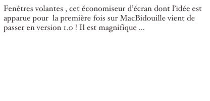 Fenêtres volantes , cet économiseur d’écran dont l’idée est apparue pour  la première fois sur MacBidouille vient de passer en version 1.0 ! Il est magnifique ...


sources : http://www.objective-cocoa.org/fenetresvolantes/fr/telechargement.html
