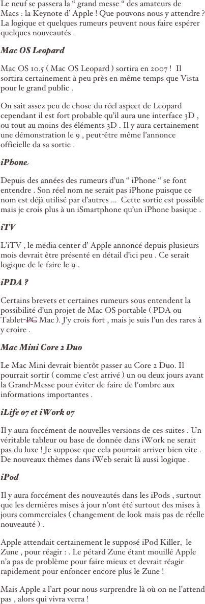Le neuf se passera la “ grand messe “ des amateurs de Macs : la Keynote d’ Apple ! Que pouvons nous y attendre ?  La logique et quelques rumeurs peuvent nous faire espérer quelques nouveautés .
Mac OS Leopard
Mac OS 10.5 ( Mac OS Leopard ) sortira en 2007 !  Il sortira certainement à peu près en même temps que Vista pour le grand public . 
On sait assez peu de chose du réel aspect de Leopard  cependant il est fort probable qu’il aura une interface 3D , ou tout au moins des éléments 3D . Il y aura certainement une démonstration le 9 , peut-être même l’annonce officielle da sa sortie .
iPhone
Depuis des années des rumeurs d’un “ iPhone “ se font entendre . Son réel nom ne serait pas iPhone puisque ce nom est déjà utilisé par d’autres ...  Cette sortie est possible mais je crois plus à un iSmartphone qu’un iPhone basique .
iTV
L’iTV , le média center d’ Apple annoncé depuis plusieurs mois devrait être présenté en détail d’ici peu . Ce serait logique de le faire le 9 .
iPDA ?
Certains brevets et certaines rumeurs sous entendent la possibilité d’un projet de Mac OS portable ( PDA ou Tablet-PC Mac ). J’y crois fort , mais je suis l’un des rares à y croire .
Mac Mini Core 2 Duo
Le Mac Mini devrait bientôt passer au Core 2 Duo. Il pourrait sortir ( comme c’est arrivé ) un ou deux jours avant la Grand-Messe pour éviter de faire de l’ombre aux informations importantes .  
iLife 07 et iWork 07
Il y aura forcément de nouvelles versions de ces suites . Un véritable tableur ou base de donnée dans iWork ne serait pas du luxe ! Je suppose que cela pourrait arriver bien vite . De nouveaux thèmes dans iWeb serait là aussi logique . 
iPod 
Il y aura forcément des nouveautés dans les iPods , surtout que les dernières mises à jour n’ont été surtout des mises à jours commerciales ( changement de look mais pas de réelle nouveauté ) . 
Apple attendait certainement le supposé iPod Killer,  le Zune , pour réagir : . Le pétard Zune étant mouillé Apple n’a pas de problème pour faire mieux et devrait réagir rapidement pour enfoncer encore plus le Zune !     
Mais Apple a l’art pour nous surprendre là où on ne l’attend pas , alors qui vivra verra ! 
