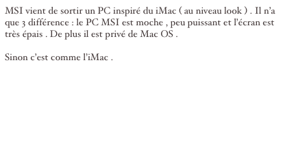 MSI vient de sortir un PC inspiré du iMac ( au niveau look ) . Il n’a que 3 différence : le PC MSI est moche , peu puissant et l’écran est très épais . De plus il est privé de Mac OS . 

Sinon c’est comme l’iMac .


site : http://www.msicomputer.com/product/p_spec.asp?model=Crystal_945&class=npc