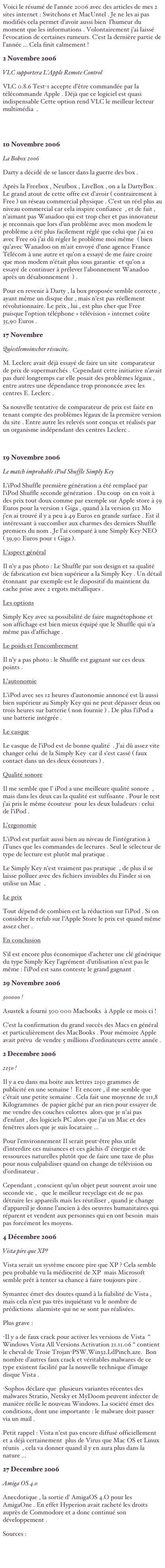 Voici le résumé de l’année 2006 avec des articles de mes 2 sites internet : Switchons et MacUntel . Je ne les ai pas modifiés cela permet d’avoir aussi bien  l’humeur du moment que les informations . Volontairement j’ai laissé l’evocation de certaines rumeurs. C’est la dernière partie de l’année ... Cela finit calmement !
2 Novembre 2006VLC supportera L'Apple Remote ControlVLC 0.8.6 Test-1 accepte d’être commandée par la télécommande Apple . Déjà que ce logiciel est quasi indispensable Cette option rend VLC le meilleur lecteur multimédia  .
Sources : http://downloads.videolan.org/pub/videolan/testing/vlc-0.8.6-test1/macosx/10 Novembre 2006 La Bobox 2006Darty a décidé de se lancer dans la guerre des box . Après la Freebox , Neufbox , LiveBox , on a la DartyBox . Le grand atout de cette offre est d’avoir ( contrairement à Free ) un réseau commercial physique . C’est un réel plus au niveau commercial car cela inspire confiance  , et de fait , n’aimant pas Wanadoo qui est trop cher et pas innovateur je reconnais que lors d’un problème avec mon modem le problème a été plus facilement réglé que celui que j’ai eu avec Free où j’ai dû régler le problème moi même  ( bien qu’avec Wanadoo on m’ait envoyé d’une agence France Télécom à une autre et qu’on a essayé de me faire croire que mon modem n’était plus sous garantie  et qu’on a essayé de continuer à prélever l’abonnement Wanadoo après un désabonnement  ) . Pour en revenir à Darty , la box proposée semble correcte , ayant même un disque dur , mais n’est pas réellement révolutionnaire. Le prix , lui , est plus cher que Free puisque l’option téléphone + télévision + internet coûte 35,90 Euros .  17 Novembre Quiestlemoinscher réssuciteM. Leclerc avait déjà essayé de faire un site  comparateur de prix de supermarchés . Cependant cette initiative n’avait pas duré longtemps car elle posait des problèmes légaux , entre autres une dépendance trop prononcée avec les centres E. Leclerc . Sa nouvelle tentative de comparateur de prix est faite en tenant compte des problèmes légaux de la première version du site . Entre autre les relevés sont conçus et réalisés par un organisme indépendant des centres Leclerc . http://www.quiestlemoinscher.com19 Novembre 2006 
Le match improbable iPod Shuffle Simply KeyL’iPod Shuffle première génération a été remplacé par l’iPod Shuffle seconde génération . Du coup  on en voit à des prix tout doux comme par exemple sur Apple store à 59 Euros pour la version 1 Giga , quand à la version 512 Mo  j’en ai trouvé il y a peu à 49 Euros en grande surface . Est il intéressant à succomber aux charmes des derniers Shuffle premiers du nom . Je l’ai comparé à une Simply Key NEO  ( 39,90 Euros pour 1 Giga ). L’aspect généralIl n’y a pas photo : Le Shuffle par son design et sa qualité de fabrication est bien supérieur a la Simply Key . Un détail étonnant  par exemple est le dispositif du maintient du cache prise avec 2 ergots métalliques . Les optionsSimply Key avec sa possibilité de faire magnétophone et son affichage est bien mieux équipé que le Shuffle qui n’a même pas d’affichage . Le poids et l’encombrementIl n’y a pas photo : le Shuffle est gagnant sur ces deux points . L’autonomieL’iPod avec ses 12 heures d’autonomie annoncé est là aussi bien supérieur au Simply Key qui ne peut dépasser deux ou trois heures sur batterie ( non fournie ) . De plus l’iPod a une batterie intégrée . Le casque
Le casque de l’iPod est de bonne qualité  . J’ai dû assez vite changer celui  de la Simply Key  car il s’est cassé ( faux contact dans un des deux écouteurs ) . Qualité sonoreIl me semble que l’ iPod a une meilleure qualité sonore  , mais dans les deux cas la qualité est suffisante . Pour le test j’ai pris le même écouteur  pour les deux baladeurs : celui de l’iPod . L’ergonomieL’iPod est parfait aussi bien au niveau de l’intégration à iTunes que les commandes de lectures . Seul le sélecteur de type de lecture est plutôt mal pratique .Le Simply Key n’est vraiment pas pratique  , de plus il se laisse polluer avec des fichiers invisibles du Finder si on utilise un Mac  . Le prixTout dépend de combien est la réduction sur l’iPod . Si on considère le refub sur l’Apple Store le prix est quand même assez cher . En conclusionS’il est encore plus économique d’acheter une clé générique du type Simply Key l’agrément d’utilisation n’est pas le même : l’iPod est sans conteste le grand gagnant . 29 Novembre 2006300000 !Asustek a fourni 300 000 Macbooks  à Apple ce mois ci ! C’est la confirmation du grand succès des Macs en général et particulièrement des MacBooks . Pour mémoire Apple avait prévu  de vendre 5 millions d’ordinateurs cette année .
2 Decembre 20062150 !Il y a eu dans ma boite aux lettres 2150 grammes de publicité en une semaine !  Et encore , il me semble que c’était une petite semaine . Cela fait une moyenne de 111,8 Kilogrammes  de papier gâché par an rien pour essayer de me vendre des couches culottes  alors que je n’ai pas d’enfant , des logiciels PC alors que j’ai un Mac et des fenêtres alors que je suis locataire ...Pour l’environnement Il serait peut-être plus utile d’interdire ces nuisances et ces gâchis d’ énergie et de ressources naturelles plutôt que de faire une taxe de plus pour nous culpabiliser quand on change de télévision ou d’ordinateur .  Cependant , conscient qu’un objet peut souvent avoir une seconde vie ,   que le meilleur recyclage est de ne pas détruire les appareils mais les réutiliser , quand je change d’appareil je donne l’ancien à des oeuvres humanitaires qui réparent et vendent aux personnes qui en ont besoin  mais pas forcément les moyens.4 Décembre 2006Vista pire que XP?Vista serait un système encore pire que XP ? Cela semble peu probable vu la médiocrité de XP  mais Microsoft semble prêt à tenter sa chance à faire toujours pire .Symantec émet des doutes quand à la fiabilité de Vista , mais cela n’est pas très inquiétant vu le nombre de prédictions  alarmiste qui ne se sont pas réalisées.Plus grave :  -Il y a de faux crack pour activer les versions de Vista  “ Windows Vista All Versions Activation 21.11.06 “ contient le cheval de Troie Trojan-PSW.Win32.LdPinch.aze.  Bon nombre d’autres faux crack et véritables malwares de ce type existent facilité par la nouvelle technique d’image disque Vista .-Sophos déclare que  plusieurs variantes récentes des malwares Stratio, Netsky et MyDoom peuvent infecter de manière réelle le nouveau Windows. La société émet des conditions, dont une importante : le malware doit passer via un mail .Petit rappel : Vista n’est pas encore diffusé officiellement et a déjà certainement  plus de Virus que Mac OS et Linux réunis  , cela va donner quand il y en aura plus dans la nature ...
27 Decembre 2006 Amiga OS 4.0Anecdotique , la sortie d’ AmigaOS 4.O pour les AmigaOne . En effet Hyperion avait racheté les droits auprès de Commodore et a donc continué son développement . Sources : http://www.amigaos4.com

