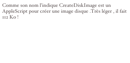 Comme son nom l’indique CreateDiskImage est un AppleScript pour créer une image disque .Très léger , il fait 112 Ko !
Sources :http://web.mac.com/dirk.stegemann/iWeb/Dirk%27s%20Software%20Corner/8F402F08-BCF7-4A74-B334-49E5DE1CF167.html