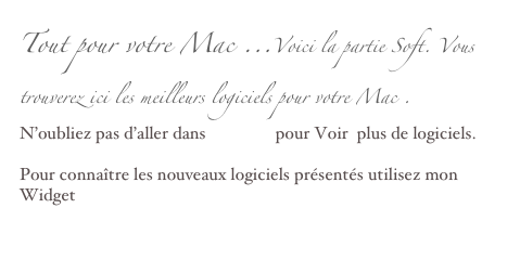 Tout pour votre Mac ...Voici la partie Soft. Vous trouverez ici les meilleurs logiciels pour votre Mac .
N’oubliez pas d’aller dans l’archive pour Voir  plus de logiciels.

Pour connaître les nouveaux logiciels présentés utilisez mon   Widget Logiciels 